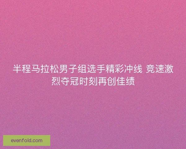 半程马拉松男子组选手精彩冲线 竞速激烈夺冠时刻再创佳绩